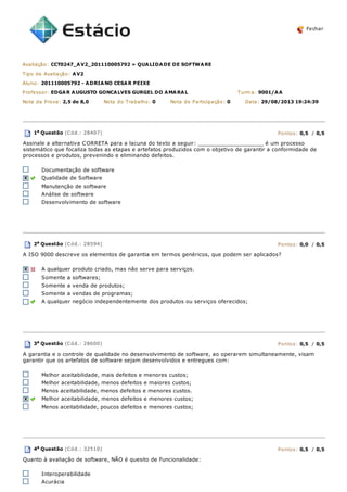 Fechar
Avaliação: CCT0247_AV2_201110005792 » QUALIDADE DE SOFTWARE
Tipo de Avaliação: AV2
Aluno: 201110005792 - ADRIANO CESAR PEIXE
Professor: EDGAR AUGUSTO GONCALVES GURGEL DO AMARAL Turma: 9001/AA
Nota da Prova: 2,5 de 8,0 Nota do Trabalho: 0 Nota de Participação: 0 Data: 29/08/2013 19:24:39
1a
Questão (Cód.: 28407) Pontos: 0,5 / 0,5
Assinale a alternativa CORRETA para a lacuna do texto a seguir: ____________________ é um processo
sistemático que focaliza todas as etapas e artefatos produzidos com o objetivo de garantir a conformidade de
processos e produtos, prevenindo e eliminando defeitos.
Documentação de software
Qualidade de Software
Manutenção de software
Análise de software
Desenvolvimento de software
2a Questão (Cód.: 28594) Pontos: 0,0 / 0,5
A ISO 9000 descreve os elementos de garantia em termos genéricos, que podem ser aplicados?
A qualquer produto criado, mas não serve para serviços.
Somente a softwares;
Somente a venda de produtos;
Somente a vendas de programas;
A qualquer negócio independentemente dos produtos ou serviços oferecidos;
3a Questão (Cód.: 28600) Pontos: 0,5 / 0,5
A garantia e o controle de qualidade no desenvolvimento de software, ao operarem simultaneamente, visam
garantir que os artefatos de software sejam desenvolvidos e entregues com:
Melhor aceitabilidade, mais defeitos e menores custos;
Melhor aceitabilidade, menos defeitos e maiores custos;
Menos aceitabilidade, menos defeitos e menores custos.
Melhor aceitabilidade, menos defeitos e menores custos;
Menos aceitabilidade, poucos defeitos e menores custos;
4a
Questão (Cód.: 32510) Pontos: 0,5 / 0,5
Quanto à avaliação de software, NÃO é quesito de Funcionalidade:
Interoperabilidade
Acurácia
 