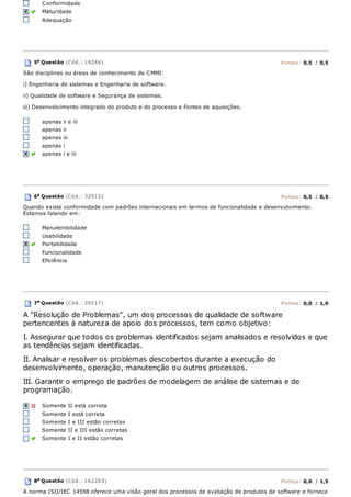 Conformidade
Maturidade
Adequação
5a
Questão (Cód.: 19246) Pontos: 0,5 / 0,5
São disciplinas ou áreas de conhecimento do CMMI:
i) Engenharia de sistemas e Engenharia de software.
ii) Qualidade de software e Segurança de sistemas.
iii) Desenvolvimento integrado do produto e do processo e Fontes de aquisições.
apenas ii e iii
apenas ii
apenas iii
apenas i
apenas i e iii
6a
Questão (Cód.: 32512) Pontos: 0,5 / 0,5
Quando existe conformidade com padrões internacionais em termos de funcionalidade e desenvolvimento.
Estamos falando em:
Manutenibilidade
Usabilidade
Portabilidade
Funcionalidade
Eficiência
7a
Questão (Cód.: 29217) Pontos: 0,0 / 1,0
A "Resolução de Problemas", um dos processos de qualidade de software
pertencentes à natureza de apoio dos processos, tem como objetivo:
I. Assegurar que todos os problemas identificados sejam analisados e resolvidos e que
as tendências sejam identificadas.
II. Analisar e resolver os problemas descobertos durante a execução do
desenvolvimento, operação, manutenção ou outros processos.
III. Garantir o emprego de padrões de modelagem de análise de sistemas e de
programação.
Somente II está correta
Somente I está correta
Somente I e III estão corretas
Somente II e III estão corretas
Somente I e II estão corretas
8a Questão (Cód.: 162203) Pontos: 0,0 / 1,5
A norma ISO/IEC 14598 oferece uma visão geral dos processos de avaliação de produtos de software e fornece
 