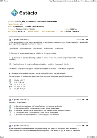 Avaliação: CCT0247_AV2_201110005466 » QUALIDADE DE SOFTWARE
Tipo de Avaliação: AV2
Aluno: 201110005466 - LEANDRO CORREIA ROBADY
Professor: FERNANDO HIDEO FUKUDA Turma: 9001/AA
Nota da Prova: 3,5 de 8,0 Nota do Trabalho: Nota de Participação: 1 Data: 16/03/2013 09:23:56
1a
Questão (Cód.: 57983) Pontos: 0,0 / 0,5
McCall agrupou fatores que afetam a qualidade do software em categorias. Uma dessas categorias é a Operação
que, segundo ele, agrupa cinco fatores a saber:
( ) Corretude;( ) Confiabilidade;( ) Eficiência;( ) Integridade;( ) Usabilidade;
I - Controle de acesso ao software ou a dados de forma controlada;
II - Quantidade de recursos de computação e de código necessária para um programa executar a função
desejada;
III - É o atendimento do programa às especificações e objetivos visados pelo cliente;
IV - Esforço para aprender, operar, preparar a entrada e interpretar a saída de um programa;
V - O quanto um programa executa a função pretendida com a precisão exigida;
Correlacionando os fatores com seus respectivos conceitos, teremos a seguinte sequência:
III, IV, I, II, V
V, I, IV, II, III
III, V, II, I, IV
II, V, III, I, IV
II , IV, III, V, I
2a Questão (Cód.: 28187) Pontos: 0,5 / 0,5
Segurança de software é:
e. Garantir um software 100% que funcione em qualquer ambiente
a. Garantir em 100% o funcionamento, sem falhas, do software.
b. Detectar e avaliar riscos em potencial, que possam causar falhas no software.
c. Garantir em 90% o funcionamento, sem falhas, do software.
d. Garantir que mesmo falhando o software possa ser confiável.
3a
Questão (Cód.: 28579) Pontos: 0,5 / 0,5
A precisão da qualidade depende, em grande parte, das métricas escolhidas. Para aumentar a
conﬁabilidade dos resultados são necessárias algumas caracterísƟcas que as métricas deveriam
BDQ Prova http://bquestoes.estacio.br/prova_resultado_preview_aluno.asp?cod_hi...
1 de 4 1/1/2002 00:44
 