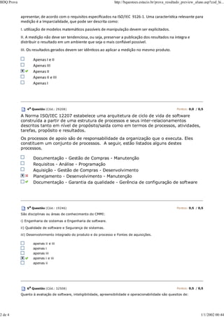 apresentar, de acordo com o requisitos especiﬁcados na ISO/IEC 9126‐1. Uma caracterísƟca relevante para
medição é a Imparcialidade, que pode ser descrita como:
I. uƟlização de modelos matemáƟcos passíveis de manipulação devem ser explicitados.
II. A medição não deve ser tendenciosa, ou seja, preservar a publicação dos resultados na íntegra e
distribuir o resultado em um ambiente que seja o mais conﬁável possível.
III. Os resultados gerados devem ser idênƟcos ao aplicar a medição no mesmo produto.
Apenas I e II
Apenas III
Apenas II
Apenas II e III
Apenas I
4a
Questão (Cód.: 29208) Pontos: 0,0 / 0,5
A Norma ISO/IEC 12207 estabelece uma arquitetura de ciclo de vida de software
construída a partir de uma estrutura de processos e seus inter-relacionamentos
descritos tanto em nível de propósito/saída como em termos de processos, atividades,
tarefas, propósito e resultados.
Os processos de apoio são de responsabilidade da organização que o executa. Eles
constituem um conjunto de processos. A seguir, estão listados alguns destes
processos.
Documentação - Gestão de Compras - Manutenção
Requisitos - Análise - Programação
Aquisição - Gestão de Compras - Desenvolvimento
Planejamento - Desenvolvimento - Manutenção
Documentação - Garantia da qualidade - Gerência de configuração de software
5a Questão (Cód.: 19246) Pontos: 0,5 / 0,5
São disciplinas ou áreas de conhecimento do CMMI:
i) Engenharia de sistemas e Engenharia de software.
ii) Qualidade de software e Segurança de sistemas.
iii) Desenvolvimento integrado do produto e do processo e Fontes de aquisições.
apenas ii e iii
apenas i
apenas iii
apenas i e iii
apenas ii
6a
Questão (Cód.: 32508) Pontos: 0,5 / 0,5
Quanto à avaliação de software, inteligibilidade, apreensibilidade e operacionabilidade são quesitos de:
BDQ Prova http://bquestoes.estacio.br/prova_resultado_preview_aluno.asp?cod_hi...
2 de 4 1/1/2002 00:44
 