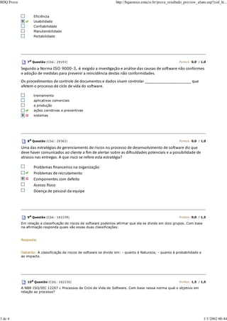 Eficiência
Usabilidade
Confiabilidade
Manutenibilidade
Portabilidade
7a Questão (Cód.: 29193) Pontos: 0,0 / 1,0
Segundo a Norma ISO 9000-3, é exigido a invesƟgação e análise das causas de soŌware não conformes
e adoção de medidas para prevenir a reincidência destas não conformidades.
Os procedimentos de controle de documentos e dados visam controlar ______________________ que
afetem o processo de ciclo de vida do soŌware.
treinamento
aplicativos comerciais
a produção
ações corretivas e preventivas
sistemas
8a
Questão (Cód.: 29363) Pontos: 0,0 / 1,0
Uma das estratégias de gerenciamento de riscos no processo de desenvolvimento de soŌware diz que
deve haver comunicados ao cliente a ﬁm de alertar sobre as diﬁculdades potenciais e a possibilidade de
atrasos nas entregas. A que risco se refere esta estratégia?
Problemas ﬁnanceiros na organização
Problemas de recrutamento
Componentes com defeito
Acesso İsico
Doença de pessoal da equipe
9a
Questão (Cód.: 162239) Pontos: 0,0 / 1,5
Em relação a classificação de riscos de software podemos afirmar que ela se divide em dois grupos. Com base
na afirmação responda quais são essas duas classificações:
Resposta:
Gabarito: A classificação de riscos de software se divide em: - quanto à Natureza; - quanto à probabilidade e
ao impacto.
10a Questão (Cód.: 162230) Pontos: 1,5 / 1,5
A NBR ISO/IEC 12207 ¿ Processos de Ciclo de Vida de Software. Com base nessa norma qual o objetivo em
relação ao processo?
BDQ Prova http://bquestoes.estacio.br/prova_resultado_preview_aluno.asp?cod_hi...
3 de 4 1/1/2002 00:44
 