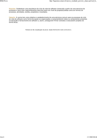 Resposta: Estabelecer uma arquitetura de ciclo de vida de software construída a partir de uma estrutura de
processos e seus inter-relacionamentos descritos tanto em nível de propósito/saídas como em termos de
processos, atividades, tarefas, propósitos e resultados.
Gabarito: A norma tem como objetivo o estabelecimento de uma estrutura comum para os processos de ciclo
de vida de software como forma de ajudar as organizações a compreenderem todos os componentes presentes
na aquisição e fornecimento de software e, assim, conseguirem firmar contratos e executarem projetos de
forma eficaz.
Período de não visualização da prova: desde 09/03/2013 até 21/03/2013.
BDQ Prova http://bquestoes.estacio.br/prova_resultado_preview_aluno.asp?cod_hi...
4 de 4 1/1/2002 00:44
 