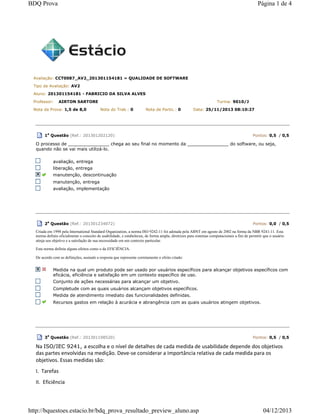 Avaliação: CCT0087_AV2_201301154181 » QUALIDADE DE SOFTWARE
Tipo de Avaliação: AV2
Aluno: 201301154181 - FABRICIO DA SILVA ALVES
Professor: AIRTON SARTORE Turma: 9010/J
Nota da Prova: 1,5 de 8,0 Nota do Trab.: 0 Nota de Partic.: 0 Data: 25/11/2013 08:10:27
1a
Questão (Ref.: 201301202120) Pontos: 0,5 / 0,5
O processo de _______________ chega ao seu final no momento da _______________ do software, ou seja,
quando não se vai mais utilizá-lo.
avaliação, entrega
liberação, entrega
manutenção, descontinuação
manutenção, entrega
avaliação, implementação
2a
Questão (Ref.: 201301234072) Pontos: 0,0 / 0,5
Criada em 1998 pela International Standard Organization, a norma ISO 9242-11 foi adotada pela ABNT em agosto de 2002 na forma da NBR 9241-11. Esta
norma definiu oficialmente o conceito de usabilidade, e estabeleceu, de forma ampla, diretrizes para sistemas computacionais a fim de permitir que o usuário
atinja seu objetivo e a satisfação de sua necessidade em um contexto particular.
Esta norma definiu alguns efeitos como o da EFICIÊNCIA.
De acordo com as definições, assinale a resposta que represente corretamente o efeito citado:
Medida na qual um produto pode ser usado por usuários específicos para alcançar objetivos específicos com
eficácia, eficiência e satisfação em um contexto específico de uso.
Conjunto de ações necessárias para alcançar um objetivo.
Completude com as quais usuários alcançam objetivos específicos.
Medida de atendimento imediato das funcionalidades definidas.
Recursos gastos em relação à acurácia e abrangência com as quais usuários atingem objetivos.
3
a
Questão (Ref.: 201301198520) Pontos: 0,5 / 0,5
Na ISO/IEC 9241, a escolha e o nível de detalhes de cada medida de usabilidade depende dos objetivos
das partes envolvidas na medição. Deve-se considerar a importância relativa de cada medida para os
objetivos. Essas medidas são:
I. Tarefas
II. Eficiência
Página 1 de 4BDQ Prova
04/12/2013http://bquestoes.estacio.br/bdq_prova_resultado_preview_aluno.asp
 