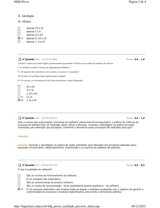 III. Satisfação
IV. Eficácia
Apenas III e IV
Apenas I e II
Apenas II e III
Apenas II, III e IV
Apenas I, II e III
4a
Questão (Ref.: 201301227884) Pontos: 0,0 / 1,0
Assinale a resposta que contém alguns questionamentos que poderão ser feitos em uma análise de requisitos de software:
I- As interfaces externas e internas são adequadamente definidas?
II - Os requisitos têm consistência com os prazos, os recursos e o orçamento?
III- Os fatores de qualidade foram explicitamente avaliados?
IV- Os recursos e as ferramentas de teste foram identificados e estão à disposição?
III e IV.
II e IV.
I, III e IV.
I e II.
I, II e III.
5
a
Questão (Ref.: 201301331811) Pontos: 0,0 / 1,5
Para o avanço das organizações intensivas em software (desenvolvimento/aquisição), a prática da melhoria de
processo de software tem se mostrado viável, eficaz e eficiente. Consiste a abordagem na prática de ações
orientadas para alteração dos processos. Conforme a afirmativa esses processos são aplicados para que?
Resposta:
Gabarito: Consiste a abordagem na prática de ações orientadas para alteração dos processos aplicados para:
aquisição, fornecimento, desenvolvimento, manutenção e ou suporte de sistemas de software.
6a
Questão (Ref.: 201301198720) Pontos: 0,5 / 0,5
O que é qualidade de software?
São as normas de funcionamento do software.
É um processo não sistemático.
São as características do produto software.
São os modos de representação - tanto quantitativa quanto qualitativa - do software.
É um processo sistemático que focaliza todas as etapas e artefatos produzidos com o objetivo de garantir a
conformidade de processos e produtos especificados, prevenindo e eliminando defeitos.
Página 2 de 4BDQ Prova
04/12/2013http://bquestoes.estacio.br/bdq_prova_resultado_preview_aluno.asp
 