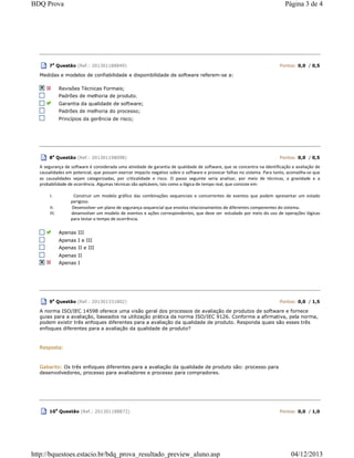 7
a
Questão (Ref.: 201301188849) Pontos: 0,0 / 0,5
Medidas e modelos de confiabilidade e disponibilidade de software referem-se a:
Revisões Técnicas Formais;
Padrões de melhoria de produto.
Garantia da qualidade de software;
Padrões de melhoria do processo;
Princípios da gerência de risco;
8a
Questão (Ref.: 201301198098) Pontos: 0,0 / 0,5
A segurança de software é considerada uma atividade de garantia de qualidade de software, que se concentra na identificação e avaliação de
causalidades em potencial, que possam exercer impacto negativo sobre o software e provocar falhas no sistema. Para tanto, aconselha-se que
as causalidades sejam categorizadas, por criticalidade e risco. O passo seguinte seria analisar, por meio de técnicas, a gravidade e a
probabilidade de ocorrência. Algumas técnicas são aplicáveis, tais como a lógica de tempo real, que consiste em:
I. Construir um modelo gráfico das combinações sequenciais e concorrentes de eventos que podem apresentar um estado
perigoso.
II. Desenvolver um plano de segurança sequencial que envolva relacionamentos de diferentes componentes do sistema.
III. desenvolver um modelo de eventos e ações correspondentes, que deve ser estudado por meio do uso de operações lógicas
para testar o tempo de ocorrência.
Apenas III
Apenas I e III
Apenas II e III
Apenas II
Apenas I
9a
Questão (Ref.: 201301331802) Pontos: 0,0 / 1,5
A norma ISO/IEC 14598 oferece uma visão geral dos processos de avaliação de produtos de software e fornece
guias para a avaliação, baseados na utilização prática da norma ISO/IEC 9126. Conforme a afirmativa, pela norma,
podem existir três enfoques diferentes para a avaliação da qualidade de produto. Responda quais são esses três
enfoques diferentes para a avaliação da qualidade de produto?
Resposta:
Gabarito: Os três enfoques diferentes para a avaliação da qualidade de produto são: processo para
desenvolvedores, processo para avaliadores e processo para compradores.
10
a
Questão (Ref.: 201301188872) Pontos: 0,0 / 1,0
Página 3 de 4BDQ Prova
04/12/2013http://bquestoes.estacio.br/bdq_prova_resultado_preview_aluno.asp
 