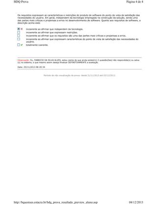 Os requisitos expressam as características e restrições do produto de software do ponto de vista de satisfação das
necessidades do usuário. Em geral, independem da tecnologia empregada na construção da solução, sendo uma
das partes mais críticas e propensas a erros no desenvolvimento de software. Quanto aos requisitos de software, a
descrição acima está:
incoerente ao afirmar que independem da tecnologia.
incoerente ao afirmar que expressam restrições.
incoerente ao afirmar que os requisitos são uma das partes mais críticas e propensas a erros.
incoerente ao afirmar que expressam características do ponto de vista de satisfação das necessidades do
usuário.
totalmente coerente.
Observação: Eu, FABRICIO DA SILVA ALVES, estou ciente de que ainda existe(m) 2 questão(ões) não respondida(s) ou salva
(s) no sistema, e que mesmo assim desejo finalizar DEFINITIVAMENTE a avaliação.
Data: 25/11/2013 08:20:34
Período de não visualização da prova: desde 21/11/2013 até 03/12/2013.
Página 4 de 4BDQ Prova
04/12/2013http://bquestoes.estacio.br/bdq_prova_resultado_preview_aluno.asp
 