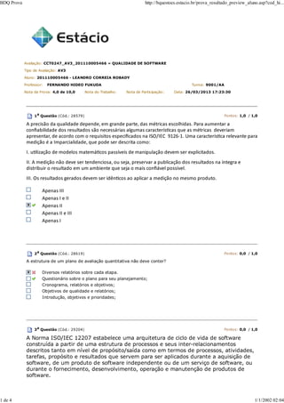Avaliação: CCT0247_AV3_201110005466 » QUALIDADE DE SOFTWARE
Tipo de Avaliação: AV3
Aluno: 201110005466 - LEANDRO CORREIA ROBADY
Professor: FERNANDO HIDEO FUKUDA Turma: 9001/AA
Nota da Prova: 4,0 de 10,0 Nota do Trabalho: Nota de Participação: Data: 26/03/2013 17:23:30
1a
Questão (Cód.: 28579) Pontos: 1,0 / 1,0
A precisão da qualidade depende, em grande parte, das métricas escolhidas. Para aumentar a
conﬁabilidade dos resultados são necessárias algumas caracterísƟcas que as métricas deveriam
apresentar, de acordo com o requisitos especiﬁcados na ISO/IEC 9126‐1. Uma caracterísƟca relevante para
medição é a Imparcialidade, que pode ser descrita como:
I. uƟlização de modelos matemáƟcos passíveis de manipulação devem ser explicitados.
II. A medição não deve ser tendenciosa, ou seja, preservar a publicação dos resultados na íntegra e
distribuir o resultado em um ambiente que seja o mais conﬁável possível.
III. Os resultados gerados devem ser idênƟcos ao aplicar a medição no mesmo produto.
Apenas III
Apenas I e II
Apenas II
Apenas II e III
Apenas I
2a
Questão (Cód.: 28619) Pontos: 0,0 / 1,0
A estrutura de um plano de avaliação quantitativa não deve conter?
Diversos relatórios sobre cada etapa.
Questionário sobre o plano para seu planejamento;
Cronograma, relatórios e objetivos;
Objetivos de qualidade e relatórios;
Introdução, objetivos e prioridades;
3a Questão (Cód.: 29204) Pontos: 0,0 / 1,0
A Norma ISO/IEC 12207 estabelece uma arquitetura de ciclo de vida de software
construída a partir de uma estrutura de processos e seus inter-relacionamentos
descritos tanto em nível de propósito/saída como em termos de processos, atividades,
tarefas, propósito e resultados que servem para ser aplicados durante a aquisição de
software, de um produto de software independente ou de um serviço de software, ou
durante o fornecimento, desenvolvimento, operação e manutenção de produtos de
software.
BDQ Prova http://bquestoes.estacio.br/prova_resultado_preview_aluno.asp?cod_hi...
1 de 4 1/1/2002 02:04
 
