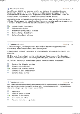 7a Questão (Cód.: 29199) Pontos: 1,0 / 1,0
Para Pfleeger (2004), um processo envolve um conjunto de métodos, técnicas,
ferramentas e pessoas de forma a prescrever todas as suas principais atividades.
Complementa que cada atividade do processo tem critérios de entrada e saída, de
modo que seja possível saber quando o processo começa e termina.
Considera-se que o processo de criação de um produto pode ser concebido como um
ciclo de vida composto por procedimentos. Da mesma maneira, pode-se considerar que
o processo de desenvolvimento de software constitui ser parte:
do ciclo de vida do software
do manual do usuário
do software como produto acabado
da manutenção do software
da homologação do software
8a Questão (Cód.: 29222) Pontos: 1,0 / 1,0
A "Documentação", um dos processos de qualidade de software pertencentes à
natureza de apoio aos processos, tem como objetivo:
I. Desenvolver e manter registradas as informações do software produzidas por um
processo.
II. Criar uma documentação técnica contemplando diagramas, modelos de dados,
relatórios e especificação de requisitos produzidos pelo processo de desenvolvimento.
III. Evitar a distribuição da documentação de desenvolvimento de software.
Somente I e III estão corretas
Somente III está correta
Somente I e II estão corretas
Somente II e III estão corretas
Somente I está correta
9a
Questão (Cód.: 29363) Pontos: 1,0 / 1,0
Uma das estratégias de gerenciamento de riscos no processo de desenvolvimento de soŌware diz que
deve haver comunicados ao cliente a ﬁm de alertar sobre as diﬁculdades potenciais e a possibilidade de
atrasos nas entregas. A que risco se refere esta estratégia?
Acesso İsico
Doença de pessoal da equipe
Problemas de recrutamento
Componentes com defeito
Problemas ﬁnanceiros na organização
BDQ Prova http://bquestoes.estacio.br/prova_resultado_preview_aluno.asp?cod_hi...
3 de 4 1/1/2002 02:04
 
