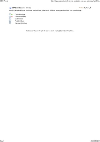 10a
Questão (Cód.: 32511) Pontos: 0,0 / 1,0
Quanto à avaliação de software, maturidade, tolerância a falhas e recuperabilidade são quesitos de:
Confiabilidade
Funcionalidade
Usabilidade
Portabilidade
Manutenibilidade
Período de não visualização da prova: desde 22/03/2013 até 31/03/2013.
BDQ Prova http://bquestoes.estacio.br/prova_resultado_preview_aluno.asp?cod_hi...
4 de 4 1/1/2002 02:04
 