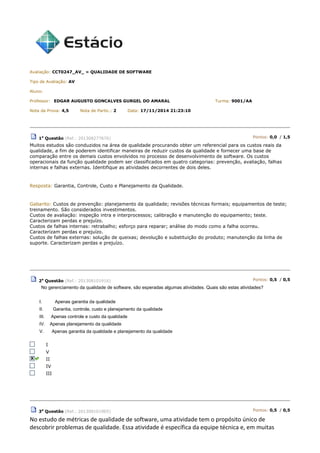 Avaliação: CCT0247_AV_ » QUALIDADE DE SOFTWARE
Tipo de Avaliação: AV
Aluno:
Professor: EDGAR AUGUSTO GONCALVES GURGEL DO AMARAL Turma: 9001/AA
Nota da Prova: 4,5 Nota de Partic.: 2 Data: 17/11/2014 21:23:10
1a
Questão (Ref.: 201308277676) Pontos: 0,0 / 1,5
Muitos estudos são conduzidos na área de qualidade procurando obter um referencial para os custos reais da
qualidade, a fim de poderem identificar maneiras de reduzir custos da qualidade e fornecer uma base de
comparação entre os demais custos envolvidos no processo de desenvolvimento de software. Os custos
operacionais da função qualidade podem ser classificados em quatro categorias: prevenção, avaliação, falhas
internas e falhas externas. Identifique as atividades decorrentes de dois deles.
Resposta: Garantia, Controle, Custo e Planejamento da Qualidade.
Gabarito: Custos de prevenção: planejamento da qualidade; revisões técnicas formais; equipamentos de teste;
treinamento. São considerados investimentos.
Custos de avaliação: inspeção intra e interprocessos; calibração e manutenção do equipamento; teste.
Caracterizam perdas e prejuízo.
Custos de falhas internas: retrabalho; esforço para reparar; análise do modo como a falha ocorreu.
Caracterizam perdas e prejuízo.
Custos de falhas externas: solução de queixas; devolução e substituição do produto; manutenção da linha de
suporte. Caracterizam perdas e prejuízo.
2a
Questão (Ref.: 201308101916) Pontos: 0,5 / 0,5
No gerenciamento da qualidade de software, são esperadas algumas atividades. Quais são estas atividades?
I. Apenas garantia da qualidade
II. Garantia, controle, custo e planejamento da qualidade
III. Apenas controle e custo da qualidade
IV. Apenas planejamento da qualidade
V. Apenas garantia da qualidade e planejamento da qualidade
I
V
II
IV
III
3a
Questão (Ref.: 201308101965) Pontos: 0,5 / 0,5
No estudo de métricas de qualidade de software, uma atividade tem o propósito único de
descobrir problemas de qualidade. Essa atividade é específica da equipe técnica e, em muitas
 
