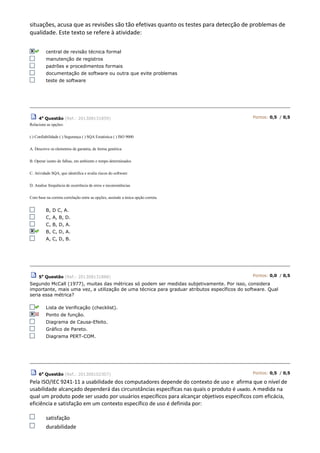 situações, acusa que as revisões são tão efetivas quanto os testes para detecção de problemas de
qualidade. Este texto se refere à atividade:
central de revisão técnica formal
manutenção de registros
padrões e procedimentos formais
documentação de software ou outra que evite problemas
teste de software
4a
Questão (Ref.: 201308131859) Pontos: 0,5 / 0,5
Relacione as opções:
( ) Confiabilidade ( ) Segurança ( ) SQA Estatística ( ) ISO 9000
A. Descreve os elementos de garantia, de forma genérica
B. Operar isento de falhas, em ambiente e tempo determinados
C. Atividade SQA, que identifica e avalia riscos do software
D. Analise frequência de ocorrência de erros e inconsistências.
Com base na correta correlação entre as opções, assinale a única opção correta.
B, D C, A.
C, A, B, D.
C, B, D, A.
B, C, D, A.
A, C, D, B.
5a
Questão (Ref.: 201308131888) Pontos: 0,0 / 0,5
Segundo McCall (1977), muitas das métricas só podem ser medidas subjetivamente. Por isso, considera
importante, mais uma vez, a utilização de uma técnica para graduar atributos específicos do software. Qual
seria essa métrica?
Lista de Verificação (checklist).
Ponto de função.
Diagrama de Causa-Efeito.
Gráfico de Pareto.
Diagrama PERT-COM.
6a
Questão (Ref.: 201308102307) Pontos: 0,5 / 0,5
Pela ISO/IEC 9241-11 a usabilidade dos computadores depende do contexto de uso e afirma que o nível de
usabilidade alcançado dependerá das circunstâncias específicas nas quais o produto é usado. A medida na
qual um produto pode ser usado por usuários específicos para alcançar objetivos específicos com eficácia,
eficiência e satisfação em um contexto específico de uso é definida por:
satisfação
durabilidade
 