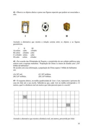 41 - Observe os objetos abaixo e pense nas figuras espaciais que podem ser associadas a 
eles. 
Assinale a alternativa que mostra a relação correta entre os objetos e as figuras 
geométricas. 
12 
I II III 
A) esfera cubo cilindro 
B) esfera cilindro cubo 
C) cilindro esfera cubo 
D) cubo esfera cilindro 
42 - Por ocasião das Olimpíadas de Pequim, o jornalzinho de um colégio publicou uma 
notícia com a seguinte manchete: “População da China é a maior do mundo com 1,307 
bilhão de habitantes”. 
De acordo com essa informação, a população da China supera 1 bilhão de habitantes 
em: 
(A) 307 mil. (C) 307 milhões. 
(B) 3,07 milhões. (D) 3,07 bilhões. 
43 - O esquema abaixo, na malha quadriculada de 1cm x 1cm, representa o percurso da 
casa do João até a sua escola. Sabendo-se que, cada 1cm na malha corresponde a 12 
metros, qual é a distância real em metros que João percorre para ir a escola? 
Assinale a alternativa que mostra a distância real, em metros, percorrida por João: 
 