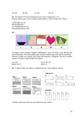 13 
A) 100. B) 120. C) 122. D) 132. 
44 - No número 1372, foi colocado um zero entre os algarismos 3 e 7. 
Pode-se afirmar que, no novo número representado, o valor do algarismo 3 ficou: 
(A) dividido por 10. 
(B) dividido por 1. 
(C) multiplicado por 10. 
(D) multiplicado por 100. 
45 - 
As figuras acima mostram origamis (dobraduras), vistos de frente e que Mariana faz 
como artesanato. Eles serão usados para construir móbiles para uma aula de Geometria. 
Mariana só pode usar aqueles cujas faces são trapézios e triângulos. Ela deve escolher 
apenas os origamis representados nas figuras: 
(A) I, II. (C) II, III e IV. 
(B) II, III e V. (D) I e V. 
46 - A figura indica seis rádios e o desenho de suas vistas superior e lateral. 
A tabela correta que relaciona cada rádio com suas vistas é: 
 