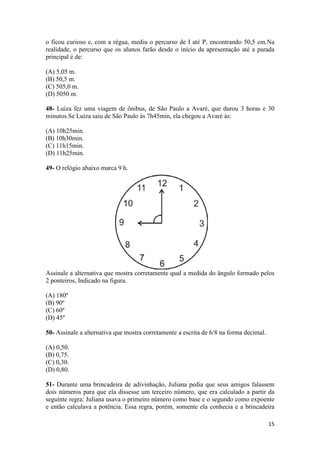 o ficou curioso e, com a régua, mediu o percurso de I até P, encontrando 50,5 cm.Na 
realidade, o percurso que os alunos farão desde o início da apresentação até a parada 
principal é de: 
(A) 5,05 m. 
(B) 50,5 m. 
(C) 505,0 m. 
(D) 5050 m. 
48- Luiza fez uma viagem de ônibus, de São Paulo a Avaré, que durou 3 horas e 30 
minutos.Se Luiza saiu de São Paulo às 7h45min, ela chegou a Avaré às: 
15 
(A) 10h25min. 
(B) 10h30min. 
(C) 11h15min. 
(D) 11h25min. 
49- O relógio abaixo marca 9 h. 
Assinale a alternativa que mostra corretamente qual a medida do ângulo formado pelos 
2 ponteiros, Indicado na figura. 
(A) 180º 
(B) 90º 
(C) 60º 
(D) 45º 
50- Assinale a alternativa que mostra corretamente a escrita de 6/8 na forma decimal. 
(A) 0,50. 
(B) 0,75. 
(C) 0,30. 
(D) 0,80. 
51- Durante uma brincadeira de adivinhação, Juliana pedia que seus amigos falassem 
dois números para que ela dissesse um terceiro número, que era calculado a partir da 
seguinte regra: Juliana usava o primeiro número como base e o segundo como expoente 
e então calculava a potência. Essa regra, porém, somente ela conhecia e a brincadeira 
 