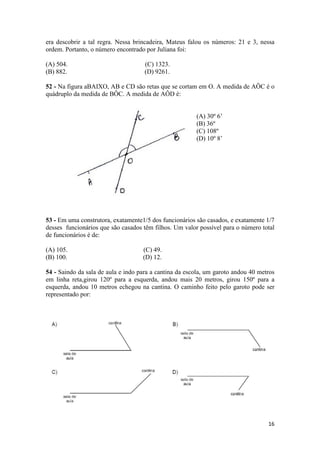 era descobrir a tal regra. Nessa brincadeira, Mateus falou os números: 21 e 3, nessa 
ordem. Portanto, o número encontrado por Juliana foi: 
(A) 504. (C) 1323. 
(B) 882. (D) 9261. 
52 - Na figura aBAIXO, AB e CD são retas que se cortam em O. A medida de AÔC é o 
quádruplo da medida de BÔC. A medida de AÔD é: 
16 
(A) 30º 6’ 
(B) 36º 
(C) 108º 
(D) 10º 8’ 
53 - Em uma construtora, exatamente1/5 dos funcionários são casados, e exatamente 1/7 
desses funcionários que são casados têm filhos. Um valor possível para o número total 
de funcionários é de: 
(A) 105. (C) 49. 
(B) 100. (D) 12. 
54 - Saindo da sala de aula e indo para a cantina da escola, um garoto andou 40 metros 
em linha reta,girou 120º para a esquerda, andou mais 20 metros, girou 150º para a 
esquerda, andou 10 metros echegou na cantina. O caminho feito pelo garoto pode ser 
representado por: 
 