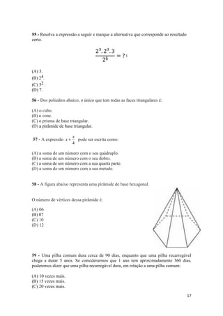 17 
55 - Resolva a expressão a seguir e marque a alternativa que corresponde ao resultado 
certo. 
2³. 2³. 3 
26 = ? ∶ 
(A) 3. 
(B) 24. 
(C) 32 . 
(D) 7. 
56 - Dos poliedros abaixo, o único que tem todas as faces triangulares é: 
(A) o cubo. 
(B) o cone. 
(C) o prisma de base triangular. 
(D) a pirâmide de base triangular. 
57 - A expressão 
x 
x + pode ser escrita como: 
4 
(A) a soma de um número com o seu quádruplo. 
(B) a soma de um número com o seu dobro. 
(C) a soma de um número com a sua quarta parte. 
(D) a soma de um número com a sua metade. 
58 - A figura abaixo representa uma pirâmide de base hexagonal. 
O número de vértices dessa pirâmide é: 
(A) 06 
(B) 07 
(C) 10 
(D) 12 
59 - Uma pilha comum dura cerca de 90 dias, enquanto que uma pilha recarregável 
chega a durar 5 anos. Se considerarmos que 1 ano tem aproximadamente 360 dias, 
poderemos dizer que uma pilha recarregável dura, em relação a uma pilha comum: 
(A) 10 vezes mais. 
(B) 15 vezes mais. 
(C) 20 vezes mais. 
 