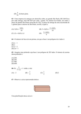 19 
(D) 
5 
16 
da barra preta. 
63 - Uma empresa de entregas em domicílio cobra, na grande São Paulo, R$ 5,00 fixos 
por cada entrega, mais R$ 0,03 por cada 1 grama. No interior do Estado, ela cobra o 
preço da grande São Paulo acrescido de 10%. O preço de entrega de uma encomenda de 
x gramas para o interior de São Paulo, em R$, é igual a: 
(A) 
5,03 
10 
5,03 
x 
x + (B) 
+ + + 
5 0,03 
10 
5 0,03 
x 
x 
(C) (5x + 0,03x).1,1 (D) 
5 + 0,03x 
9 
64 - O número de faces de um prisma, em que a base é um polígono de n lados é: 
(A) n – 1 
(B) n 
(C) n + 2 
(D) 2n + 1 
65 - Imagine uma pirâmide cuja base é um polígono de 203 lados. O número de arestas 
desta pirâmide é: 
(A) 202. 
(B) 204. 
(C) 406. 
(D) 609. 
2 = 
+ y 
66- Se 1 
1 2 
então y vale: 
(A) – 2 (B) 
1 - (C) 
2 
1 
2 
(D) 2 
67 - Observe a caixa representada abaixo: 
Uma planificação dessa caixa é: 
 