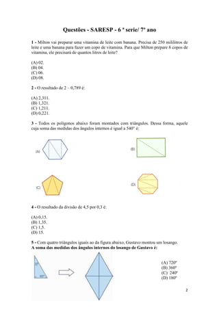 2 
Questões - SARESP - 6 ª serie/ 7º ano 
1 - Milton vai preparar uma vitamina de leite com banana. Precisa de 250 mililitros de 
leite e uma banana para fazer um copo de vitamina. Para que Milton prepare 8 copos de 
vitamina, ele precisará de quantos litros de leite? 
(A) 02. 
(B) 04. 
(C) 06. 
(D) 08. 
2 - O resultado de 2 – 0,789 é: 
(A) 2,311. 
(B) 1,321. 
(C) 1,211. 
(D) 0,221. 
3 - Todos os polígonos abaixo foram montados com triângulos. Dessa forma, aquele 
cuja soma das medidas dos ângulos internos é igual a 540° é: 
4 - O resultado da divisão de 4,5 por 0,3 é: 
(A) 0,15. 
(B) 1,35. 
(C) 1,5. 
(D) 15. 
5 - Com quatro triângulos iguais ao da figura abaixo, Gustavo montou um losango. 
A soma das medidas dos ângulos internos do losango de Gustavo é: 
(A) 720º 
(B) 360º 
(C) 240º 
(D) 180º 
 