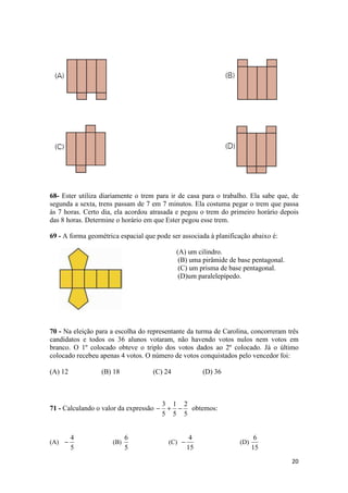 68- Ester utiliza diariamente o trem para ir de casa para o trabalho. Ela sabe que, de 
segunda a sexta, trens passam de 7 em 7 minutos. Ela costuma pegar o trem que passa 
às 7 horas. Certo dia, ela acordou atrasada e pegou o trem do primeiro horário depois 
das 8 horas. Determine o horário em que Ester pegou esse trem. 
69 - A forma geométrica espacial que pode ser associada à planificação abaixo é: 
20 
(A) um cilindro. 
(B) uma pirâmide de base pentagonal. 
(C) um prisma de base pentagonal. 
(D)um paralelepípedo. 
70 - Na eleição para a escolha do representante da turma de Carolina, concorreram três 
candidatos e todos os 36 alunos votaram, não havendo votos nulos nem votos em 
branco. O 1º colocado obteve o triplo dos votos dados ao 2º colocado. Já o último 
colocado recebeu apenas 4 votos. O número de votos conquistados pelo vencedor foi: 
(A) 12 (B) 18 (C) 24 (D) 36 
71 - Calculando o valor da expressão 
- 3 + - 2 
obtemos: 
5 
1 
5 
5 
(A) 
4 - (B) 
5 
6 
5 
(C) 
4 - (D) 
15 
6 
15 
 