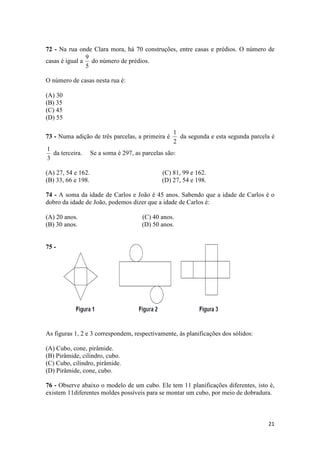 72 - Na rua onde Clara mora, há 70 construções, entre casas e prédios. O número de 
casas é igual a 
1 
da segunda e esta segunda parcela é 
21 
9 
do número de prédios. 
5 
O número de casas nesta rua é: 
(A) 30 
(B) 35 
(C) 45 
(D) 55 
73 - Numa adição de três parcelas, a primeira é 
2 
1 
da terceira. Se a soma é 297, as parcelas são: 
3 
(A) 27, 54 e 162. (C) 81, 99 e 162. 
(B) 33, 66 e 198. (D) 27, 54 e 198. 
74 - A soma da idade de Carlos e João é 45 anos. Sabendo que a idade de Carlos é o 
dobro da idade de João, podemos dizer que a idade de Carlos é: 
(A) 20 anos. (C) 40 anos. 
(B) 30 anos. (D) 50 anos. 
75 - 
As figuras 1, 2 e 3 correspondem, respectivamente, às planificações dos sólidos: 
(A) Cubo, cone, pirâmide. 
(B) Pirâmide, cilindro, cubo. 
(C) Cubo, cilindro, pirâmide. 
(D) Pirâmide, cone, cubo. 
76 - Observe abaixo o modelo de um cubo. Ele tem 11 planificações diferentes, isto é, 
existem 11diferentes moldes possíveis para se montar um cubo, por meio de dobradura. 
 