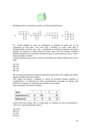 22 
Identifique dentre as alternativas abaixo, uma dessas planificações: 
77 - Paulão trabalha na seção de embalagens de bolinhas de gude. Ele só usa 
embalagens de dois tipos: caixa azul, para 6 bolinhas ou caixa verde, para 8 
bolinhas.Paulão calculou que, com a quantidade de bolinhas produzida sexta-feira 
passada, ele poderia ter usado apenas as caixas azuis, sem que sobrasse nenhuma 
bolinha. Pensando mais um pouco, ele observou que, se usasse apenas as caixas verdes, 
teria acontecido o mesmo! 
Assinale alternativa que mostra o número de bolinhas que Paulão embalou nessa sexta-feira. 
(A) 102. 
(B) 120. 
(C) 126. 
(D) 184. 
78 - Os alunos da professora Raquel levaram para sala de aula vários objetos que tinham 
alguma superfície que fosse circular. 
Com régua, fita métrica e barbante, os alunos da professora Raquel mediram os 
comprimentos e os diâmetros de várias circunferências mostradas em figuras pela 
professora. Anotaram os resultados das medidas em uma tabela: 
Veja as anotações dos alunos na tabela: 
Como existe uma relação entre o comprimento e o diâmetro de uma circunferência, o 
valor de x é, aproximadamente, igual a: 
(A) 279,8. 
(B) 310. 
(C) 103. 
(D) 91,4. 
 