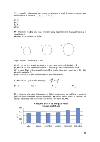 79 - Assinale a alternativa que mostra corretamente o total de números primos que 
existem entre os números 1, 7, 9, 11, 13, 29, 33, 
23 
(A) 2. 
(B) 4. 
(C) 6. 
(D) 8. 
80 - O número pi (π ) é uma razão constante entre o comprimento da circunferência e o 
seu diâmetro. 
Observe as circunferências abaixo: 
Agora assinale a alternativa correta. 
(A) O valor de pi (π ) na circunferência I é maior que na circunferência II e III. 
(B) O valor de pi (π ) na circunferência III é maior que nas circunferências I e II. 
(C) O valor de pi (π ) na circunferência III é igual à soma dos valores de pi (π ) das 
circunferências I e II. 
(D) O valor de pi (π ) é o mesmo em todas as circunferências. 
x +1 = 1 
- x 
81- O valor de x que satisfaz a equação 3 
2 
é: 
(A) -1 (B) 5 (C) 
1 
3 
(D) 
1 
5 
82 - Ler e/ou interpretar informações e dados apresentados em gráficos e construir 
gráficos (particularmente gráficos de colunas). O gráfico abaixo mostra o consumo de 
energia elétrica de uma casa durante os últimos seis meses de 2008. 
 