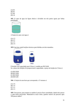 (A) 03. 
(B) 05. 
(C) 08. 
(D) 10. 
102- O copo de água da figura abaixo é dividido em três partes iguais por linhas 
pontilhadas. 
31 
A fração do copo com água é: 
(A) 1/2 
(B) 2/3 
(C) 1/3 
(D) 1/4 
103-Uma loja vende botijões térmicos para bebidas em dois tamanhos. 
O botijão com capacidade para 8 litros é vendido por R$ 56,00. 
Se o preço dos botijões for proporcional à capacidade, o preço do botijão de 2 litros é: 
(A) R$ 50,00 
(B) R$ 28,00 
(C) R$ 20,00 
(D) R$14,00 
104- A fração de uma hora que corresponde a 15 minutos é: 
(A) 1/6 
(B) 1/4 
(C) 1/3 
(D) 1/2 
105- Uma pessoa, para manter-se saudável, precisa fazer caminhadas, dando dois passos 
a cada metro percorrido. Mantendo-se nesse ritmo, quantos metros ela percorre após 
500 passos dados? 
 