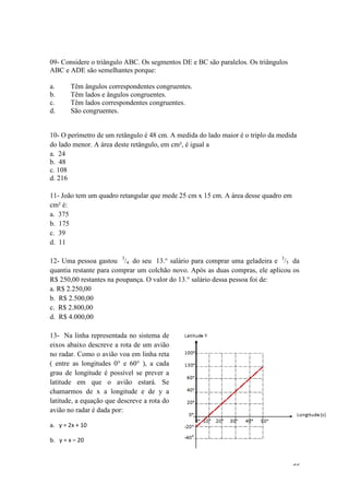 35 
09- Considere o triângulo ABC. Os segmentos DE e BC são paralelos. Os triângulos 
ABC e ADE são semelhantes porque: 
a. Têm ângulos correspondentes congruentes. 
b. Têm lados e ângulos congruentes. 
c. Têm lados correspondentes congruentes. 
d. São congruentes. 
10- O perímetro de um retângulo é 48 cm. A medida do lado maior é o triplo da medida 
do lado menor. A área deste retângulo, em cm², é igual a 
a. 24 
b. 48 
c. 108 
d. 216 
11- João tem um quadro retangular que mede 25 cm x 15 cm. A área desse quadro em 
cm² é: 
a. 375 
b. 175 
c. 39 
d. 11 
12- Uma pessoa gastou 3/4 do seu 13.° salário para comprar uma geladeira e 3/5 da 
quantia restante para comprar um colchão novo. Após as duas compras, ele aplicou os 
R$ 250,00 restantes na poupança. O valor do 13.° salário dessa pessoa foi de: 
a. R$ 2.250,00 
b. R$ 2.500,00 
c. R$ 2.800,00 
d. R$ 4.000,00 
13- Na linha representada no sistema de 
eixos abaixo descreve a rota de um avião 
no radar. Como o avião voa em linha reta 
( entre as longitudes 0° e 60° ), a cada 
grau de longitude é possível se prever a 
latitude em que o avião estará. Se 
chamarmos de x a longitude e de y a 
latitude, a equação que descreve a rota do 
avião no radar é dada por: 
a. y = 2x + 10 
b. y = x – 20 
 