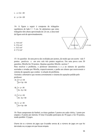 36 
c. y = 2x – 20 
d. y = 2x + 20 
14- A figura a seguir é composta de triângulos 
equiláteros de lado l = 3 cm. Se adotarmos que estes 
triângulos têm altura aproximada de 2,6 cm, a área total 
da figura será de aproximadamente. 
a. 14,4 cm² 
b. 15,6 cm² 
c. 16,5 cm² 
d. 17,2 cm² 
15- As questões de uma prova são avaliadas por pontos, de modo que um acerto vale 5 
pontos positivos e um erro vale três pontos negativos. Em uma prova com 30 
questões, Mirella fez 54 pontos. Quantas questões Mirella acertou ? 
Para resolver o problema, o professor denominou x e y ao número de questões 
acertadas e erradas por Mirella, respectivamente, e pediu aos alunos que escrevessem o 
sistema de equações que conduz à solução do problema. 
Assinale a alternativa que mostra corretamente o sistema de equações pedido pelo 
professor. 
16- Num campeonato de futebol, os times ganham 3 pontos em cada vitória, 1 ponto por 
empate e 0 ponto por derrota. O time Cruzadão participou de 50 jogos e fez 54 pontos, 
tendo perdido 12 jogos. 
Chame de v o número de jogos que Cruzadão venceu d, o número de jogos em que foi 
derrotado e e, os jogos em que houve empate. 
 