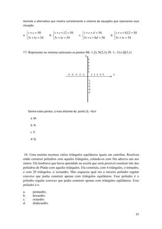 Assinale a alternativa que mostra corretamente o sistema de equações que representa essa 
situação: 
0,12 50 
37 
a. 
v + e 
= 
3 1 54 
   
50 
+ = 
v e 
b. 
v + e 
+ = 
3 1 54 
   
12 50 
+ = 
v e 
c. 
v + e + d 
= 
3 0 50 
   
54 
+ + = 
v e d 
d. 
v + e 
+ = 
3 1 54 
   
+ = 
v e 
17- Represente no sistema cartesiano os pontos M(–1,2), N(2,1), P(–1,–3) e Q(3,1). 
Dentre estes pontos, o mais distante do ponto (3, –4) é: 
a. M. 
b. N. 
c. P. 
d. Q. 
18- Uma menina recortou vários triângulos equiláteros iguais em cartolina. Resolveu 
então construir poliedros com aqueles triângulos, colando-os com fita adesiva uns aos 
outros. Ela lembrava que havia aprendido na escola que seria possível construir três dos 
poliedros de Platão com aqueles triângulos. Ela construiu, com 4 triângulos, o tetraedro, 
e com 20 triângulos, o icosaedro. Mas esqueceu qual era o terceiro poliedro regular 
convexo que podia construir apenas com triângulos equiláteros. Esse poliedro é o 
poliedro regular convexo que podia construir apenas com triângulos eqüiláteros. Esse 
poliedro é o: 
a. pentaedro. 
b. hexaedro. 
c. octaedro. 
d. dodecaedro. 
 