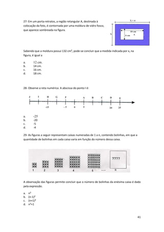 41 
27- Em um porta-retratos, a região retangular A, destinada à 
colocação da foto, é contornada por uma moldura de vidro fosco, 
que aparece sombreada na figura. 
Sabendo que a moldura possui 132 cm², pode-se concluir que a medida indicada por x, na 
figura, é igual a 
a. 12 cm. 
b. 14 cm. 
c. 16 cm. 
d. 18 cm. 
28- Observe a reta numérica. A abscissa do ponto I é: 
a. -25 
b. -20 
c. -5 
d. -4 
29- As figuras a seguir representam caixas numeradas de 1 a n, contendo bolinhas, em que a 
quantidade de bolinhas em cada caixa varia em função do número dessa caixa. 
A observação das figuras permite concluir que o número de bolinhas da enésima caixa é dado 
pela expressão. 
a. n² 
b. (n-1)² 
c. (n+1)² 
d. n²+1 
 