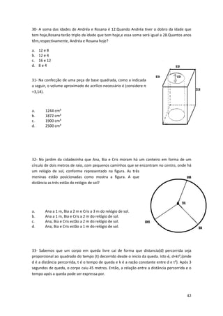 30- A soma das idades de Andréa e Rosana é 12.Quando Andréa tiver o dobro da idade que 
tem hoje,Rosana terão triplo da idade que tem hoje,e essa soma será igual a 28.Quantos anos 
têm,respectivamente, Andréa e Rosana hoje? 
42 
a. 12 e 8 
b. 12 e 4 
c. 16 e 12 
d. 8 e 4 
31- Na confecção de uma peça de base quadrada, como a indicada 
a seguir, o volume aproximado de acrílico necessário é (considere π 
=3,14). 
a. 1244 cm³ 
b. 1872 cm³ 
c. 1900 cm³ 
d. 2500 cm³ 
32- No jardim da cidadezinha que Ana, Bia e Cris moram há um canteiro em forma de um 
círculo de dois metros de raio, com pequenos caminhos que se encontram no centro, onde há 
um relógio de sol, conforme representado na figura. As três 
meninas estão posicionadas como mostra a figura. A que 
distância as três estão do relógio de sol? 
a. Ana a 1 m, Bia a 2 m e Cris a 3 m do relógio de sol. 
b. Ana a 1 m, Bia e Cris a 2 m do relógio de sol. 
c. Ana, Bia e Cris estão a 2 m do relógio de sol. 
d. Ana, Bia e Cris estão a 1 m do relógio de sol. 
33- Sabemos que um corpo em queda livre cai de forma que distancia(d) percorrida seja 
proporcional ao quadrado do tempo (t) decorrido desde o inicio da queda. Isto é, d=kt²,(onde 
d é a distância percorrida, t é o tempo de queda e k é a razão constante entre d e t²). Após 3 
segundos de queda, o corpo caiu 45 metros. Então, a relação entre a distância percorrida e o 
tempo após a queda pode ser expressa por. 
 