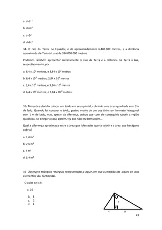 43 
a. d=2t² 
b. d=4t² 
c. d=5t² 
d. d=6t² 
34- O raio da Terra, no Equador, é de aproximadamente 6.400.000 metros, e a distância 
aproximada da Terra à Lua é de 384.000.000 metros. 
Podemos também apresentar corretamente o raio da Terra e a distância da Terra à Lua, 
respectivamente, por. 
a. 6,4 x 10³ metros, e 3,84 x 105 metros 
b. 6,4 x 10-6 metros, 3,84 x 108 metros 
c. 6,4 x 106 metros, e 3,84 x 108 metros 
d. 6,4 x 108 metros, e 3,84 x 1010 metros 
35- Mercedes decidiu colocar um toldo em seu quintal, cobrindo uma área quadrada com 2m 
de lado. Quando foi comprar o toldo, gostou muito de um que tinha um formato hexagonal 
com 1 m de lado, mas, apesar da diferença, achou que com ele conseguiria cobrir a região 
quadrada. Ao chegar a casa, porém, viu que não era bem assim... 
Qual a diferença aproximada entre a área que Mercedes queria cobrir e a área que hexágono 
cobriu? 
a. 1,4 m² 
b. 2,6 m² 
c. 4 m² 
d. 5,4 m² 
36- Observe o triângulo retângulo representado a seguir, em que as medidas de alguns de seus 
elementos são conhecidas. 
O valor de x é: 
a. 10 
b. 8 
c. C 
d. 4 
 