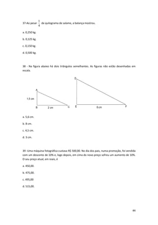 44 
37-Ao pesar 
1 
4 
de quilograma de salame, a balança mostrou. 
a. 0,250 kg. 
b. 0,125 kg. 
c. 0,150 kg. 
d. 0,500 kg. 
38 - Na figura abaixo há dois triângulos semelhantes. As figuras não estão desenhadas em 
escala. 
a. 5,6 cm. 
b. 8 cm. 
c. 4,5 cm. 
d. 3 cm. 
39 -Uma máquina fotográfica custava R$ 500,00. No dia dos pais, numa promoção, foi vendida 
com um desconto de 10% e, logo depois, em cima do novo preço sofreu um aumento de 10%. 
O seu preço atual, em reais, é 
a. 450,00. 
b. 475,00. 
c. 495,00. 
d. 515,00. 
 