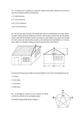 44 - O diâmetro de um glóbulo vermelho de sangue mede 0,007 milímetros. Esse número, 
escrito em notação científica, corresponde a 
46 
a. 7 × 103 milímetros. 
b. 7 × 10–3 milímetros. 
c. 0,7 × 10–3 milímetros. 
d. 0,7 × 10–4 milímetros. 
45 - Na casa ilustrada, a estrutura de madeira que sustenta o telhado apoia-se na laje. Devem-se 
dispor caibros (peças de madeira) na vertical, indo da laje ao ponto mais alto do telhado, 
como a peça BD da ilustração. Devido à presença da caixa d’água, essas peças são cortadas 
com dois metros de comprimento e postas a meia distância das extremidades A e C da laje. 
Assim, ABD é um triângulo retângulo de catetos quatro metros e dois metros. 
O comprimento da peça de madeira com extremidades em A e em B é, aproximadamente, de 
a. 5 metros. 
b. 7,05 metros. 
c. 5,19 metros. 
d. 4,48 metros. 
46 - O pentagrama (estrela de cinco pontas) foi obtido 
unindo-se os vértices de um pentágono regular. 
A medida do ângulo θ destacado na figura é: 
 