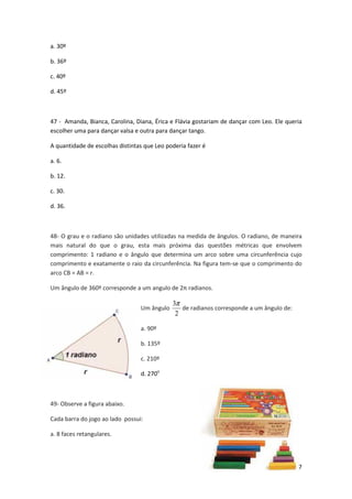 47 
a. 30º 
b. 36º 
c. 40º 
d. 45º 
47 - Amanda, Bianca, Carolina, Diana, Érica e Flávia gostariam de dançar com Leo. Ele queria 
escolher uma para dançar valsa e outra para dançar tango. 
A quantidade de escolhas distintas que Leo poderia fazer é 
a. 6. 
b. 12. 
c. 30. 
d. 36. 
48- O grau e o radiano são unidades utilizadas na medida de ângulos. O radiano, de maneira 
mais natural do que o grau, esta mais próxima das questões métricas que envolvem 
comprimento: 1 radiano e o ângulo que determina um arco sobre uma circunferência cujo 
comprimento e exatamente o raio da circunferência. Na figura tem-se que o comprimento do 
arco CB = AB = r. 
Um ângulo de 360º corresponde a um angulo de 2π radianos. 
Um ângulo 
3p 
2 
de radianos corresponde a um ângulo de: 
a. 90º 
b. 135º 
c. 210º 
d. 270o 
49- Observe a figura abaixo. 
Cada barra do jogo ao lado possui: 
a. 8 faces retangulares. 
 