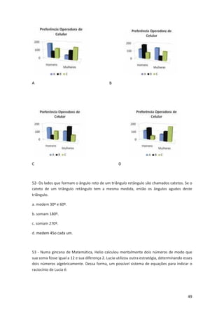 49 
A B 
C D 
52- Os lados que formam o ângulo reto de um triângulo retângulo são chamados catetos. Se o 
cateto de um triângulo retângulo tem a mesma medida, então os ângulos agudos deste 
triângulo. 
a. medem 30º e 60º. 
b. somam 180º. 
c. somam 270º. 
d. medem 45o cada um. 
53 - Numa gincana de Matemática, Helio calculou mentalmente dois números de modo que 
sua soma fosse igual a 12 e sua diferença 2. Lucia utilizou outra estratégia, determinando esses 
dois números algebricamente. Dessa forma, um possível sistema de equações para indicar o 
raciocínio de Lucia é: 
 