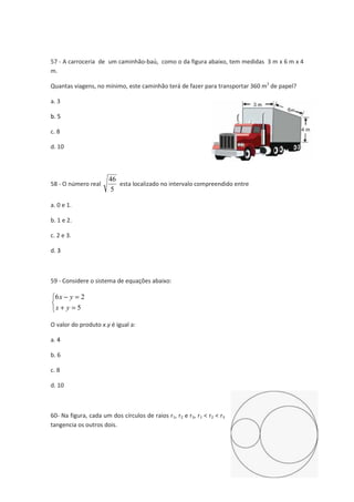 57 - A carroceria de um caminh 
m. 
caminhão-baú, como o da figura abaixo, tem medidas 
Quantas viagens, no mínimo, este caminh 
a. 3 
b. 5 
c. 8 
d. 10 
58 - O número real 
nimo, caminhão terá de fazer para transportar 360 m 
46 
5 
esta localizado no intervalo compreendido entre 
a. 0 e 1. 
b. 1 e 2. 
c. 2 e 3. 
d. 3 
59 - Considere o sistema de equa 
6 2 
x y 
   
- = 
+ = 
5 
x y 
equações abaixo: 
O valor do produto x.y é igual a: 
a. 4 
b. 6 
c. 8 
d. 10 
60- Na figura, cada um dos c 
tangencia os outros dois. 
s círculos de raios r1, r2 e r3, r1 < r2 < r3 
3 m x 6 m x 4 
51 
3 de papel? 
 