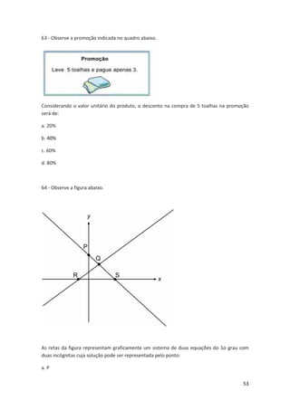 53 
63 - Observe a promoção indicada no quadro abaixo. 
Considerando o valor unitário do produto, o desconto na compra de 5 toalhas na promoção 
será de: 
a. 20% 
b. 40% 
c. 60% 
d. 80% 
64 - Observe a figura abaixo. 
As retas da figura representam graficamente um sistema de duas equações do 1o grau com 
duas incógnitas cuja solução pode ser representada pelo ponto: 
a. P 
 