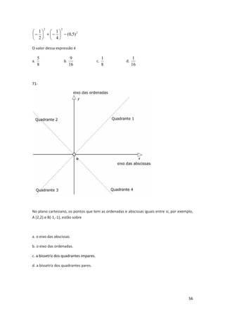 56 
2 
2 2 
(0,5) 
 
1 1 
- 4 
2 
 
- +  
 
 
- 
 
O valor dessa expressão é 
5 
a. 
8 
9 
b. 
16 
1 
c. 
8 
1 
d. 
16 
71- 
No plano cartesiano, os pontos que tem as ordenadas e abscissas iguais entre si, por exemplo, 
A (2,2) e B(-1,-1), estão sobre 
a. o eixo das abscissas. 
b. o eixo das ordenadas. 
c. a bissetriz dos quadrantes impares. 
d. a bissetriz dos quadrantes pares. 
 