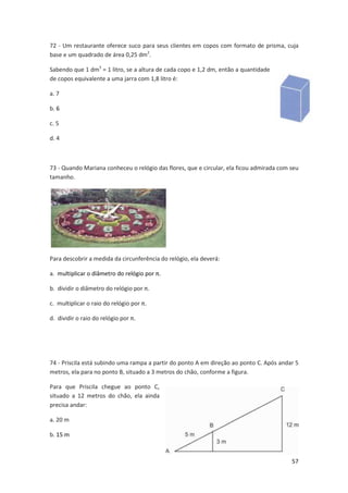 72 - Um restaurante oferece suco para seus clientes em copos com formato de prisma, cuja 
base e um quadrado de área 0,25 dm2. 
57 
Sabendo que 1 dm3 = 1 litro, se a altura de cada copo e 1,2 dm, então a quantidade 
de copos equivalente a uma jarra com 1,8 litro é: 
a. 7 
b. 6 
c. 5 
d. 4 
73 - Quando Mariana conheceu o relógio das flores, que e circular, ela ficou admirada com seu 
tamanho. 
Para descobrir a medida da circunferência do relógio, ela deverá: 
a. multiplicar o diâmetro do relógio por π. 
b. dividir o diâmetro do relógio por π. 
c. multiplicar o raio do relógio por π. 
d. dividir o raio do relógio por π. 
74 - Priscila está subindo uma rampa a partir do ponto A em direção ao ponto C. Após andar 5 
metros, ela para no ponto B, situado a 3 metros do chão, conforme a figura. 
Para que Priscila chegue ao ponto C, 
situado a 12 metros do chão, ela ainda 
precisa andar: 
a. 20 m 
b. 15 m 
 