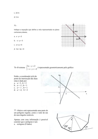 c. 10 m 
d. 5 m 
75 - 
Indique a equação que define a reta representada no plano 
cartesiano abaixo. 
a. x - y = 3 
b. - x - y = 3 
c. x + y = 3 
d. 3x + 3y = 0 
E. 
76 -O sistema 
o 3 - = 2 
x y 
   
x y 
- - = - 
2 
Então, a coordenada (a,b) do 
ponto de intersecção das duas 
retas é dada por: 
a. a = 2 , b = 2 
b. a = -1 , b = 1 
c. a = 1 , b = 1 
d. a = -2, b = 2 
é representado geometricamente pelo gráfico: 
tão, 77 -Abaixo está representada uma parte de 
um polígono regular, como o valor de um 
de seus ângulos notáveis. 
Apenas com essa informação é possível 
concluir que o polígono é um: 
a. octógono (8 lados) 
58 
 