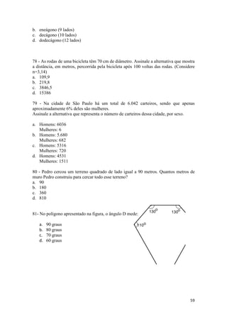 59 
b. eneágono (9 lados) 
c. decágono (10 lados) 
d. dodecágono (12 lados) 
78 - As rodas de uma bicicleta têm 70 cm de diâmetro. Assinale a alternativa que mostra 
a distância, em metros, percorrida pela bicicleta após 100 voltas das rodas. (Considere 
n=3,14) 
a. 109,9 
b. 219,8 
c. 3846,5 
d. 15386 
79 - Na cidade de São Paulo há um total de 6.042 carteiros, sendo que apenas 
aproximadamente 6% deles são mulheres. 
Assinale a alternativa que representa o número de carteiros dessa cidade, por sexo. 
a. Homens: 6036 
Mulheres: 6 
b. Homens: 5.680 
Mulheres: 682 
c. Homens: 5316 
Mulheres: 720 
d. Homens: 4531 
Mulheres: 1511 
80 - Pedro cercou um terreno quadrado de lado igual a 90 metros. Quantos metros de 
muro Pedro construiu para cercar todo esse terreno? 
a. 90 
b. 180 
c. 360 
d. 810 
81- No polígono apresentado na figura, o ângulo D mede: 
a. 90 graus 
b. 80 graus 
c. 70 graus 
d. 60 graus 
H20 
o o 
130 130 
o 
110 110 
 