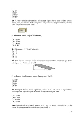 (A)45° 
(B)60° 
(C)100° 
(D)120° 
20 - A libra é uma unidade de massa utilizada em alguns países, como Estados Unidos, 
e vale, aproximadamente, 0,45 quilogramas. Um pacote enviado por uma transportadora 
tinha seu peso indicado em libras. 
6 
O peso desse pacote é, aproximadamente, 
(A)1,35 Kg 
(B) 4,05 Kg 
(C) 9,45 Kg 
(D)20 Kg 
21 - Efetuando (-4). (-6): (-3) obtemos: 
(A) -8 
(B) -6 
(C) 6 
(D) 8 
22 - Para facilitar o aceso à escola, a diretora mandou construir uma rampa que forma 
um ângulo de 15° com a horizontal. 
A medida do ângulo x que a rampa faz com a vertical é: 
(A)105° 
(B)95° 
(C)85° 
(D)75° 
23 - Uma jarra de suco possui capacidade, quando cheia, para servir 13 copos cheios, 
cada copo com capacidade para 0,2 litros. A capacidade da jarra é de: 
(A)1,3 litros. 
(B)1,8 litros. 
(C)2,6 litros. 
(D)2,8 litros. 
24 - Uma polegada corresponde a cerca de 2,5 cm. Um sapato comprado no exterior 
possui 6 polegadas de comprimento, que corresponde a: 
 