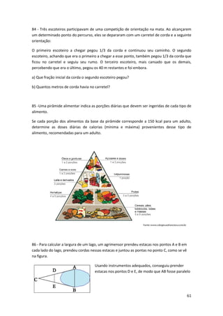 84 - Três escoteiros participavam de uma competição de orientação na mata. Ao alcançarem 
um determinado ponto do percurso, eles se depararam com um carretel de corda e a seguinte 
orientação: 
O primeiro escoteiro a chegar pegou 1/3 da corda e continuou seu caminho. O segundo 
escoteiro, achando que era o primeiro a chegar a esse ponto, também pegou 1/3 da corda que 
ficou no carretel e seguiu seu rumo. O terceiro escoteiro, mais cansado que os demais, 
percebendo que era o último, pegou os 40 m restantes e foi embora. 
61 
a) Que fração inicial da corda o segundo escoteiro pegou? 
b) Quantos metros de corda havia no carretel? 
85 -Uma pirâmide alimentar indica as porções diárias que devem ser ingeridas de cada tipo de 
alimento. 
Se cada porção dos alimentos da base da pirâmide corresponde a 150 kcal para um adulto, 
determine as doses diárias de calorias (mínima e máxima) provenientes desse tipo de 
alimento, recomendadas para um adulto. 
86 - Para calcular a largura de um lago, um agrimensor prendeu estacas nos pontos A e B em 
cada lado do lago, prendeu cordas nessas estacas e juntou as pontas no ponto C, como se vê 
na figura. 
Usando instrumentos adequados, conseguiu prender 
estacas nos pontos D e E, de modo que AB fosse paralelo 
 