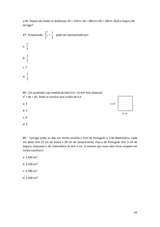 a DE. Depois ele mediu as distâncias: CE = 120 m, EB = 180 m e DE = 100 m. Qual a largura AB 
do lago? 
62 
87 - A expressão 
1 
2 
2 
3 
2 
4 
+ pode ser representado por: 
2 
a. 
5 
b. 
5 
2 
c. 7 
d. 
1 
2 
88 - Um quadrado cuja medida do lado é (x + k) tem área dada por 
x2 + 8x + 16. Pode-se concluir que o valor de k é: 
a. 2 
b. 3 
c. 4 
d. 5 
89 - Carrego todos os dias em minha mochila o livro de Português e o de Matemática. Cada 
um deles tem 27 cm de altura e 20 cm de comprimento, mas o de Português tem 3 cm de 
largura, enquanto o de matemática só tem 2 cm. O volume que esses dois livros ocupam em 
minha mochila é: 
a. 3.340 cm3 
b. 3.240 cm3 
c. 2.700 cm3 
d. 2.400 cm3 
x + k 
x + k 
 