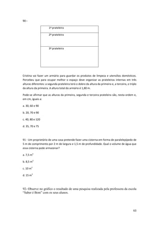 63 
90 - 
1ª prateleira 
2ª prateleira 
3ª prateleira 
Cristina vai fazer um armário para guardar os produtos de limpeza e utensílios domésticos. 
Percebeu que para ocupar melhor o espaço deve organizar as prateleiras internas em três 
alturas diferentes: a segunda prateleira terá o dobro da altura da primeira e, a terceira, o triplo 
da altura da primeira. A altura total do armário é 1,80 m. 
Pode-se afirmar que as alturas da primeira, segunda e terceira prateleira são, nesta ordem e, 
em cm, iguais a: 
a. 30, 60 e 90 
b. 20, 70 e 90 
c. 40, 80 e 120 
d. 35, 70 e 75 
91 - Um proprietário de uma casa pretende fazer uma cisterna em forma de paralelepípedo de 
5 m de comprimento por 2 m de largura e 1,5 m de profundidade. Qual o volume de água que 
essa cisterna pode armazenar? 
a. 7,5 m3 
b. 8,5 m3 
c. 10 m3 
d. 15 m3 
92- Observe no gráfico o resultado de uma pesquisa realizada pela professora da escola 
“Saber é Bom” com os seus alunos. 
 