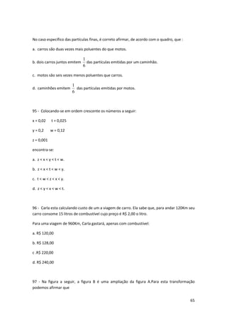 65 
No caso específico das partículas finas, é correto afirmar, de acordo com o quadro, que : 
a. carros são duas vezes mais poluentes do que motos. 
b. dois carros juntos emitem 
1 
das partículas emitidas por um caminhão. 
6 
c. motos são seis vezes menos poluentes que carros. 
d. caminhões emitem 
1 
6 
das partículas emitidas por motos. 
95 - Colocando-se em ordem crescente os números a seguir: 
x = 0,02 t = 0,025 
y = 0,2 w = 0,12 
z = 0,001 
encontra-se: 
a. z < x < y < t < w. 
b. z < x < t < w < y. 
c. t < w < z < x < y. 
d. z < y < x < w < t. 
96 - Carla esta calculando custo de um a viagem de carro. Ela sabe que, para andar 120Km seu 
carro consome 15 litros de combustível cujo preço é R$ 2,00 o litro. 
Para uma viagem de 960Km, Carla gastará, apenas com combustível: 
a. R$ 120,00 
b. R$ 128,00 
c .R$ 220,00 
d. R$ 240,00 
97 - Na figura a seguir, a figura B é uma ampliação da figura A.Para esta transformação 
podemos afirmar que 
 
