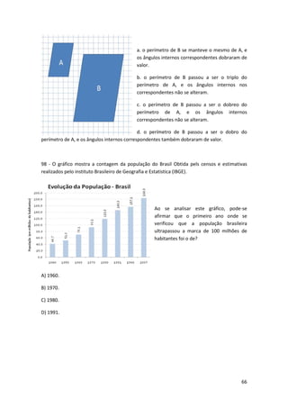 a. o perímetro de B se manteve o mesmo de A, e 
os ângulos internos correspondentes dobraram de 
valor. 
b. o perímetro de B passou a ser o triplo do 
perímetro de A, e os ângulos internos nos 
correspondentes não se alteram. 
c. o perímetro de B passou a ser o dobreo do 
perímetro de A, e os ângulos internos 
correspondentes não se alteram. 
d. o perímetro de B passou a ser o dobro do 
66 
perímetro de A, e os ângulos internos correspondentes também dobraram de valor. 
98 - O gráfico mostra a contagem da população do Brasil Obtida pels censos e estimativas 
realizados pelo instituto Brasileiro de Geografia e Estatistica (IBGE). 
Ao se analisar este gráfico, pode-se 
afirmar que o primeiro ano onde se 
verificou que a população brasileira 
ultrapassou a marca de 100 milhões de 
habitantes foi o de? 
A) 1960. 
B) 1970. 
C) 1980. 
D) 1991. 
 