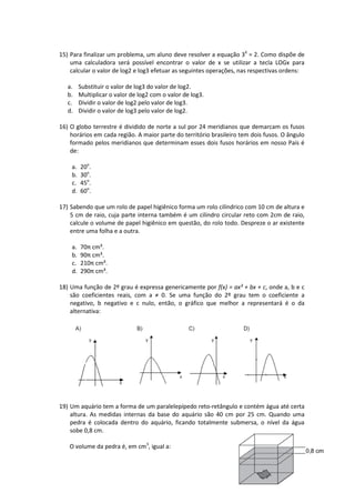 15) Para finalizar um problema, um aluno deve resolver a equação 3X = 2. Como dispõe de 
uma calculadora será possível encontrar o valor de x se utilizar a tecla LOGx para 
calcular o valor de log2 e log3 efetuar as seguintes operações, nas respectivas ordens: 
79 
a. Substituir o valor de log3 do valor de log2. 
b. Multiplicar o valor de log2 com o valor de log3. 
c. Dividir o valor de log2 pelo valor de log3. 
d. Dividir o valor de log3 pelo valor de log2. 
16) O globo terrestre é dividido de norte a sul por 24 meridianos que demarcam os fusos 
horários em cada região. A maior parte do território brasileiro tem dois fusos. O ângulo 
formado pelos meridianos que determinam esses dois fusos horários em nosso País é 
de: 
a. 20o. 
b. 30o. 
c. 45o. 
d. 60o. 
17) Sabendo que um rolo de papel higiênico forma um rolo cilíndrico com 10 cm de altura e 
5 cm de raio, cuja parte interna também é um cilindro circular reto com 2cm de raio, 
calcule o volume de papel higiênico em questão, do rolo todo. Despreze o ar existente 
entre uma folha e a outra. 
a. 70π cm³. 
b. 90π cm³. 
c. 210π cm³. 
d. 290π cm³. 
18) Uma função de 2º grau é expressa genericamente por f(x) = ax² + bx + c, onde a, b e c 
são coeficientes reais, com a ≠ 0. Se uma função do 2º grau tem o coeficiente a 
negativo, b negativo e c nulo, então, o gráfico que melhor a representará é o da 
alternativa: 
19) Um aquário tem a forma de um paralelepípedo reto-retângulo e contém água até certa 
altura. As medidas internas da base do aquário são 40 cm por 25 cm. Quando uma 
pedra é colocada dentro do aquário, ficando totalmente submersa, o nível da água 
sobe 0,8 cm. 
O volume da pedra é, em cm3, igual a: 
 